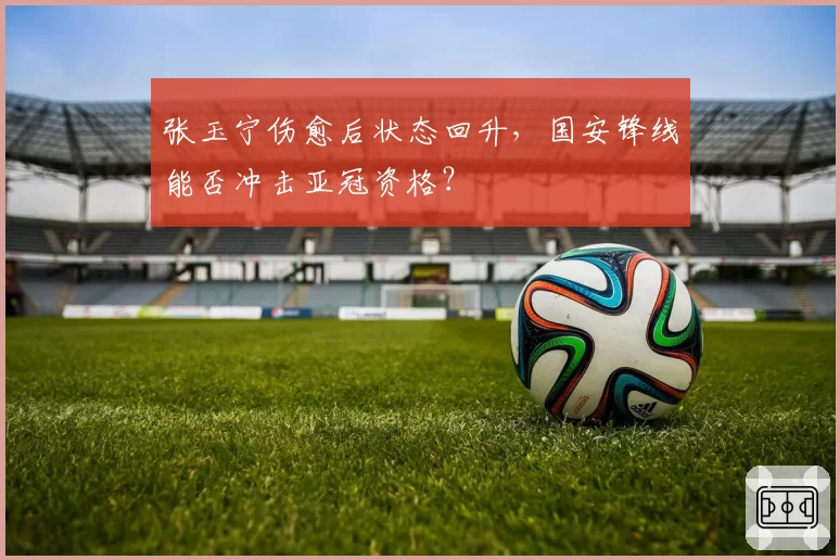 张玉宁伤愈后状态回升，国安锋线能否冲击亚冠资格？