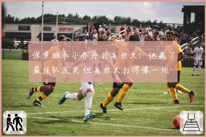 保罗晒和小乔丹打高尔夫：他赢了最佳队友奖 但高尔夫打得像一坨