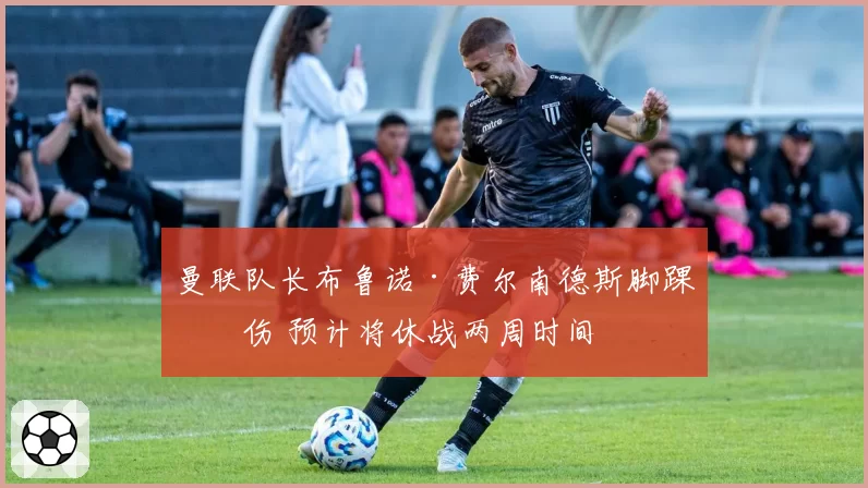 曼联队长布鲁诺·费尔南德斯脚踝扭伤 预计将休战两周时间