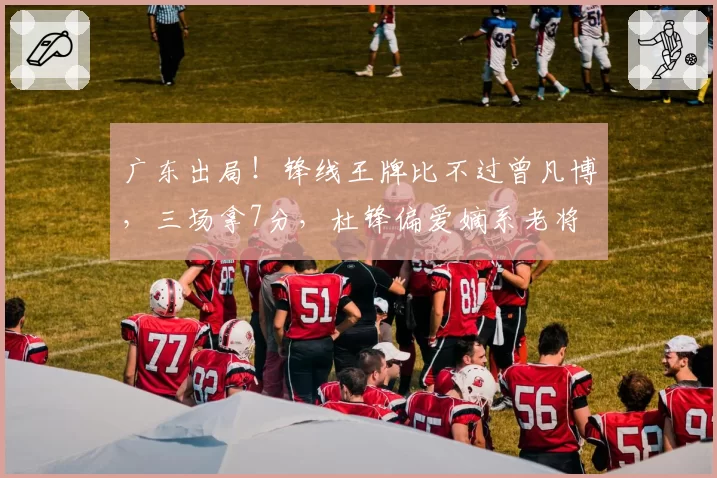 广东出局！锋线王牌比不过曾凡博，三场拿7分，杜锋偏爱嫡系老将
