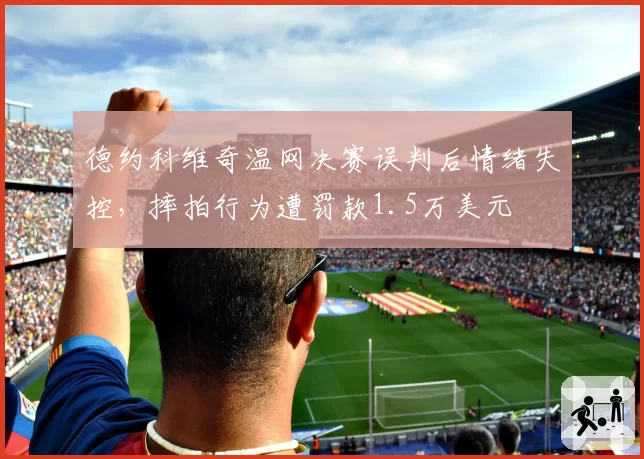 德约科维奇温网决赛误判后情绪失控,摔拍行为遭罚款1.5万美元