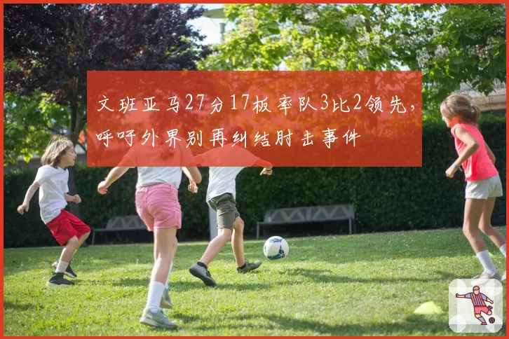 文班亚马27分17板率队3比2领先,呼吁外界别再纠结肘击事件