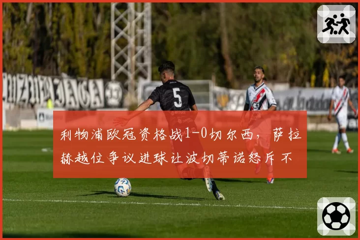 利物浦欧冠资格战1-0切尔西，萨拉赫越位争议进球让波切蒂诺怒斥不公