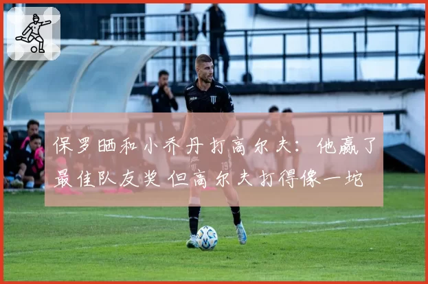 保罗晒和小乔丹打高尔夫：他赢了最佳队友奖 但高尔夫打得像一坨