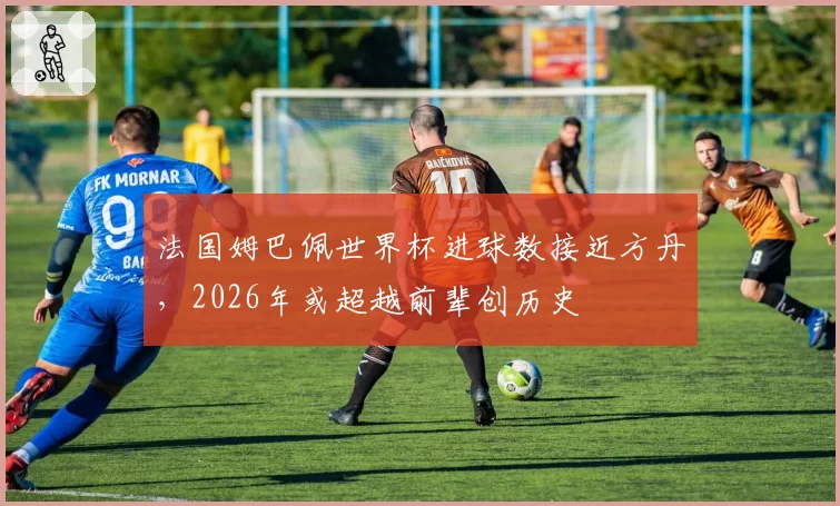 法国姆巴佩世界杯进球数接近方丹,2026年或超越前辈创历史