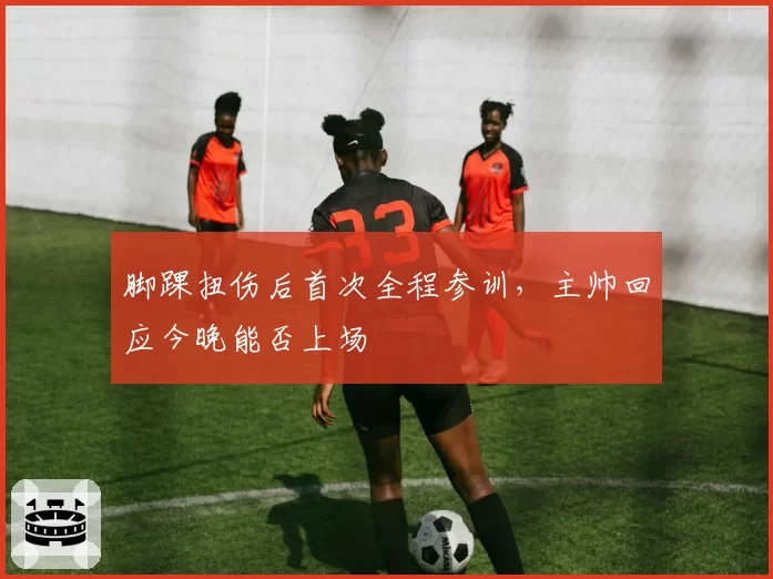 脚踝扭伤后首次全程参训，主帅回应今晚能否上场