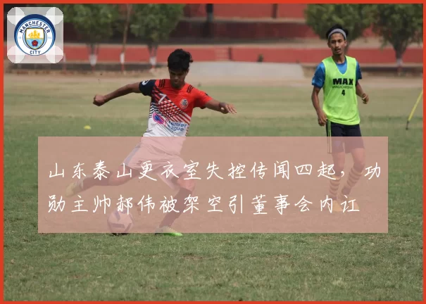 山东泰山更衣室失控传闻四起,功勋主帅郝伟被架空引董事会内讧