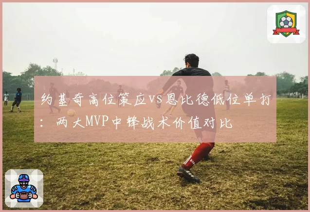 约基奇高位策应vs恩比德低位单打:两大MVP中锋战术价值对比