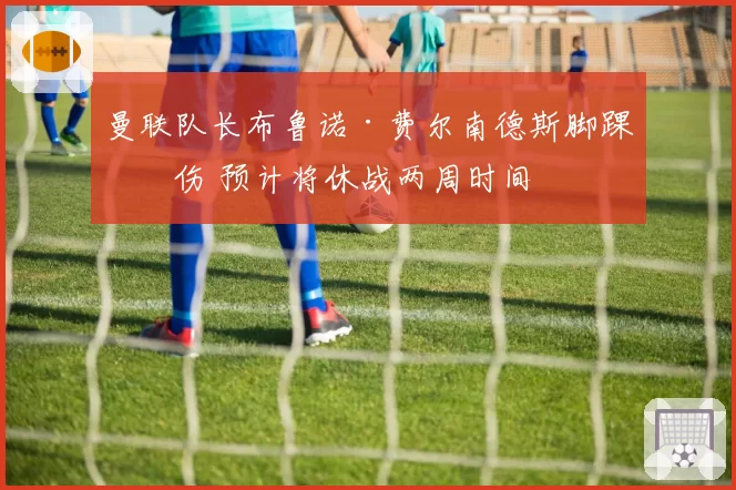 曼联队长布鲁诺·费尔南德斯脚踝扭伤 预计将休战两周时间
