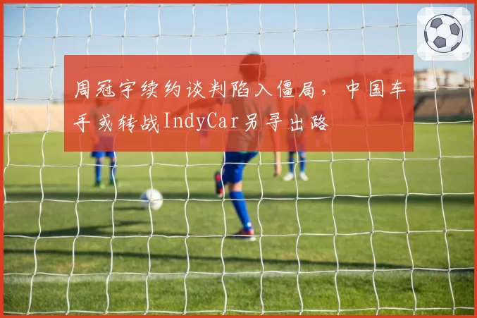 周冠宇续约谈判陷入僵局,中国车手或转战IndyCar另寻出路