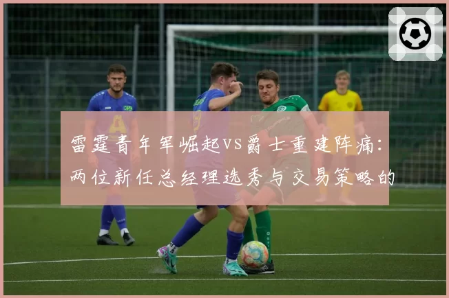 雷霆青年军崛起vs爵士重建阵痛:两位新任总经理选秀与交易策略的成败