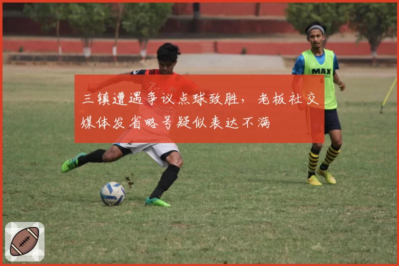 三镇遭遇争议点球致胜，老板社交媒体发省略号疑似表达不满