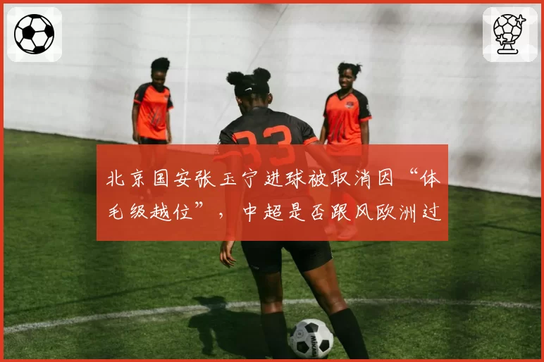 北京国安张玉宁进球被取消因“体毛级越位”，中超是否跟风欧洲过严？