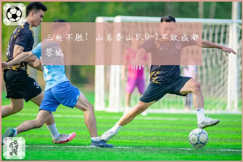 三轮不胜!山东泰山队0-1不敌成都蓉城