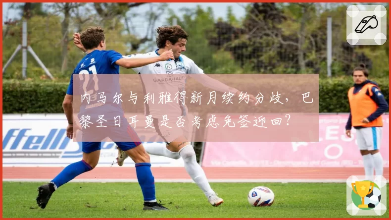 内马尔与利雅得新月续约分歧，巴黎圣日耳曼是否考虑免签迎回？