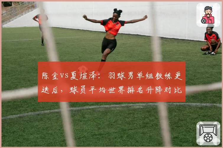陈金vs夏煊泽:羽球男单组教练更迭后,球员平均世界排名升降对比