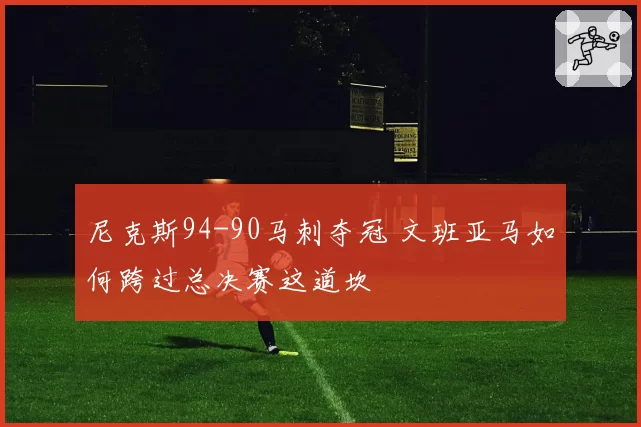 尼克斯94-90马刺夺冠 文班亚马如何跨过总决赛这道坎