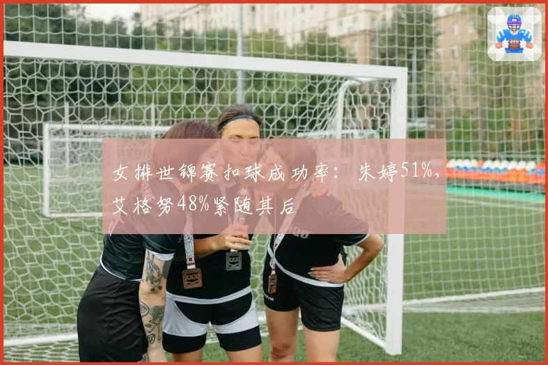 女排世锦赛扣球成功率：朱婷51%，艾格努48%紧随其后