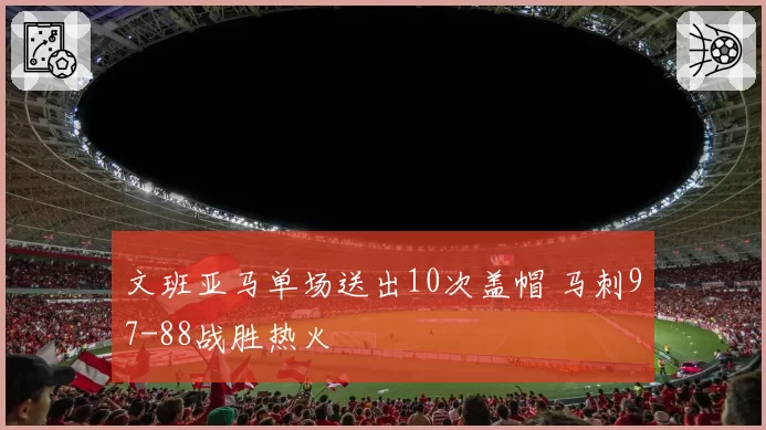 文班亚马单场送出10次盖帽 马刺97-88战胜热火