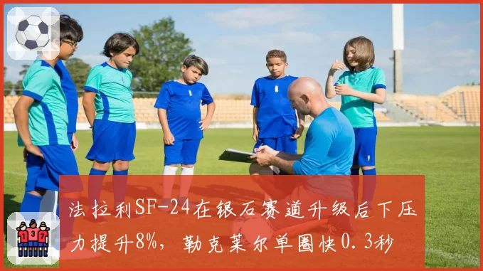 法拉利SF-24在银石赛道升级后下压力提升8%，勒克莱尔单圈快0.3秒
