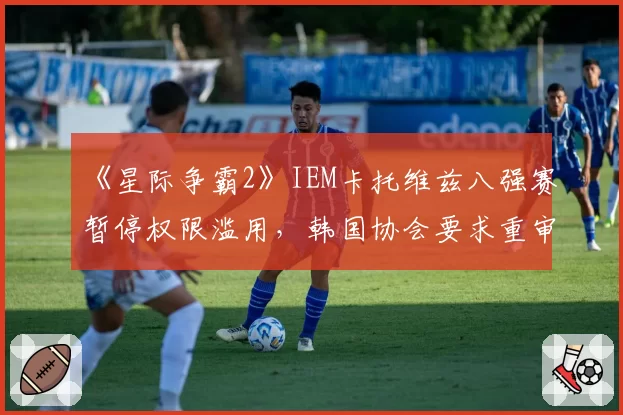 《星际争霸2》IEM卡托维兹八强赛暂停权限滥用，韩国协会要求重审赛制