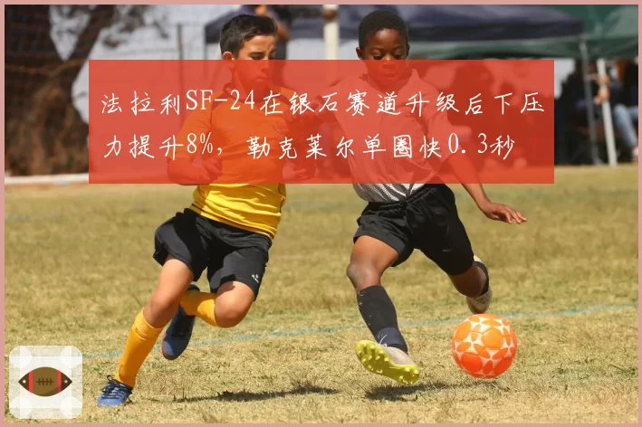 法拉利SF-24在银石赛道升级后下压力提升8%，勒克莱尔单圈快0.3秒