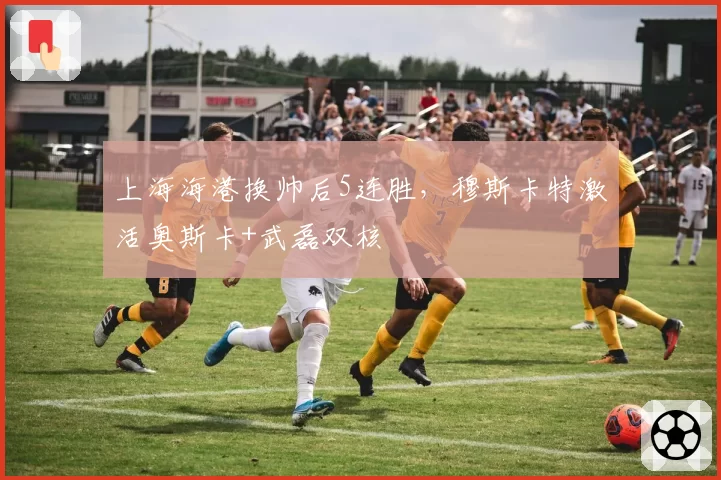 上海海港换帅后5连胜，穆斯卡特激活奥斯卡+武磊双核