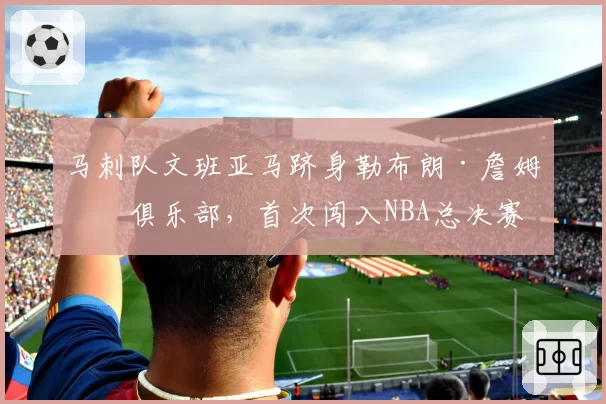 马刺队文班亚马跻身勒布朗·詹姆斯俱乐部，首次闯入NBA总决赛