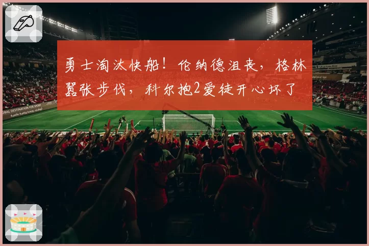 勇士淘汰快船！伦纳德沮丧，格林嚣张步伐，科尔抱2爱徒开心坏了