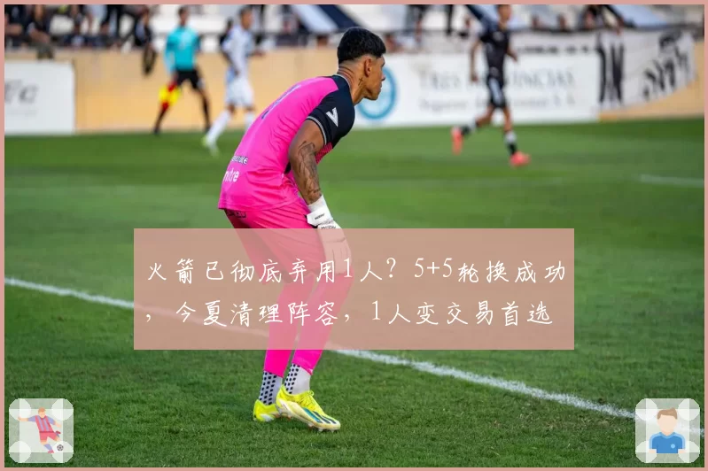 火箭已彻底弃用1人？5+5轮换成功，今夏清理阵容，1人变交易首选