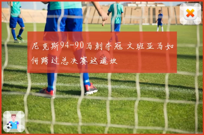 尼克斯94-90马刺夺冠 文班亚马如何跨过总决赛这道坎