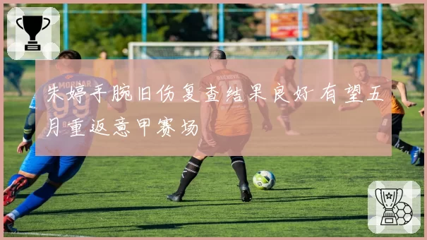 朱婷手腕旧伤复查结果良好 有望五月重返意甲赛场