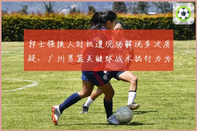 郭士强换人时机遭现场解说多次质疑，广州男篮关键球战术执行力为何最差？