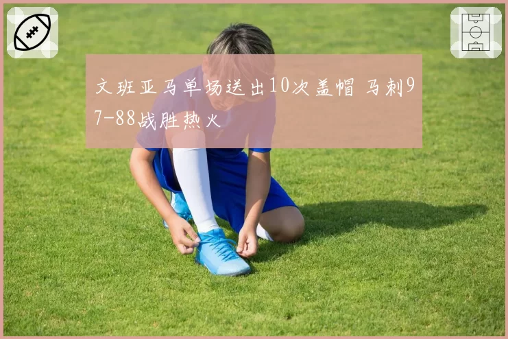 文班亚马单场送出10次盖帽 马刺97-88战胜热火
