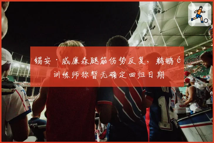 锡安·威廉森腿筋伤势反复,鹈鹕队训练师称暂无确定回归日期