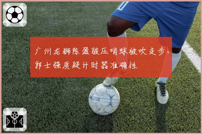 广州龙狮陈盈骏压哨球被吹走步，郭士强质疑计时器准确性