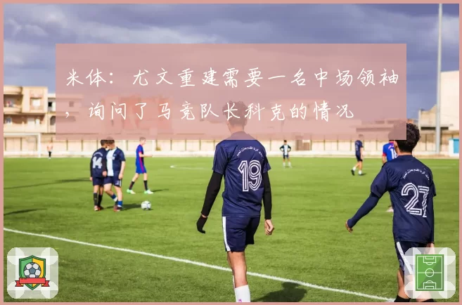 米体:尤文重建需要一名中场领袖,询问了马竞队长科克的情况