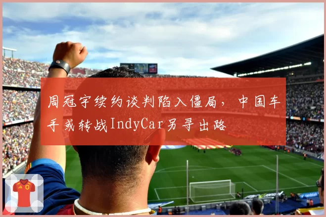 周冠宇续约谈判陷入僵局,中国车手或转战IndyCar另寻出路