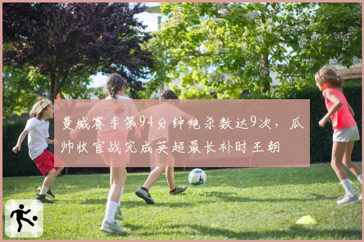 曼城赛季第94分钟绝杀数达9次,瓜帅收官战完成英超最长补时王朝
