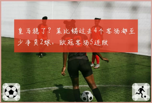 皇马稳了？莱比锡过去4个客场都至少净负2球，欧冠客场5连败