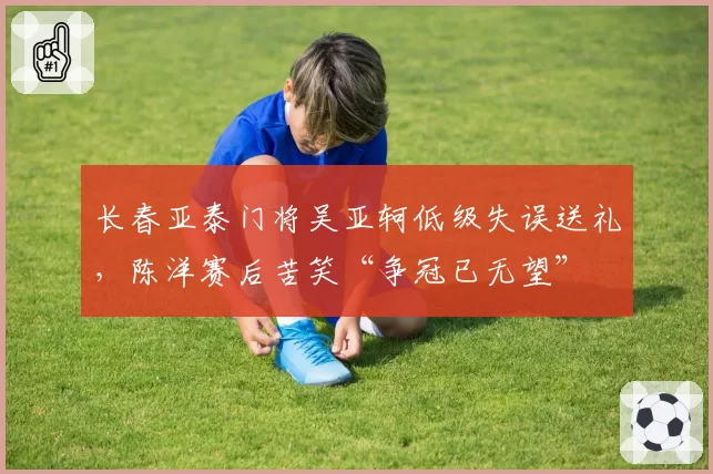 长春亚泰门将吴亚轲低级失误送礼,陈洋赛后苦笑“争冠已无望”