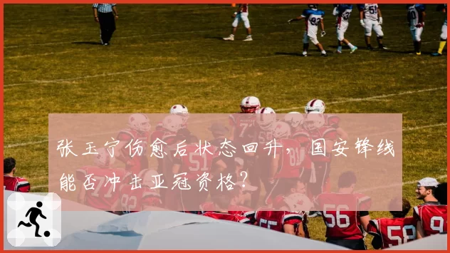 张玉宁伤愈后状态回升，国安锋线能否冲击亚冠资格？