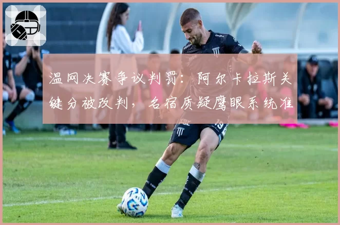 温网决赛争议判罚：阿尔卡拉斯关键分被改判，名宿质疑鹰眼系统准确性
