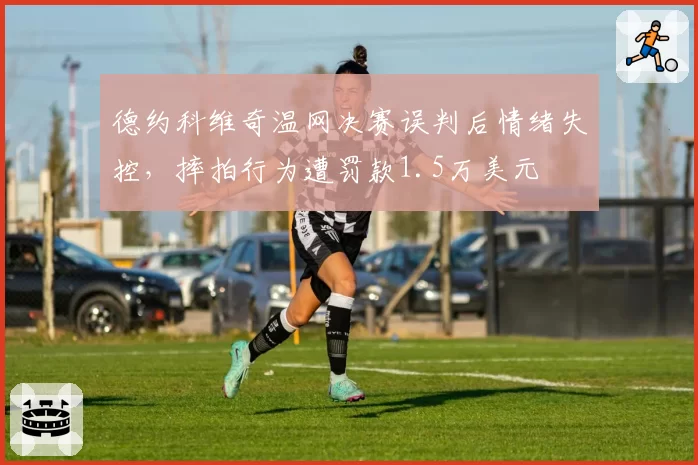 德约科维奇温网决赛误判后情绪失控,摔拍行为遭罚款1.5万美元