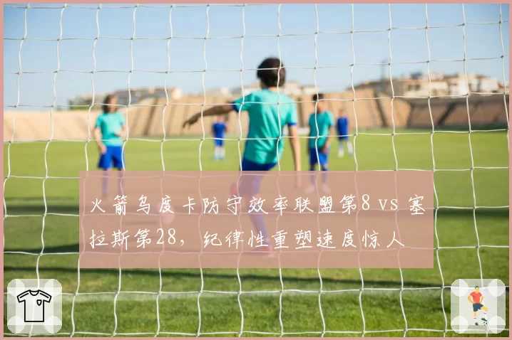 火箭乌度卡防守效率联盟第8 vs 塞拉斯第28，纪律性重塑速度惊人