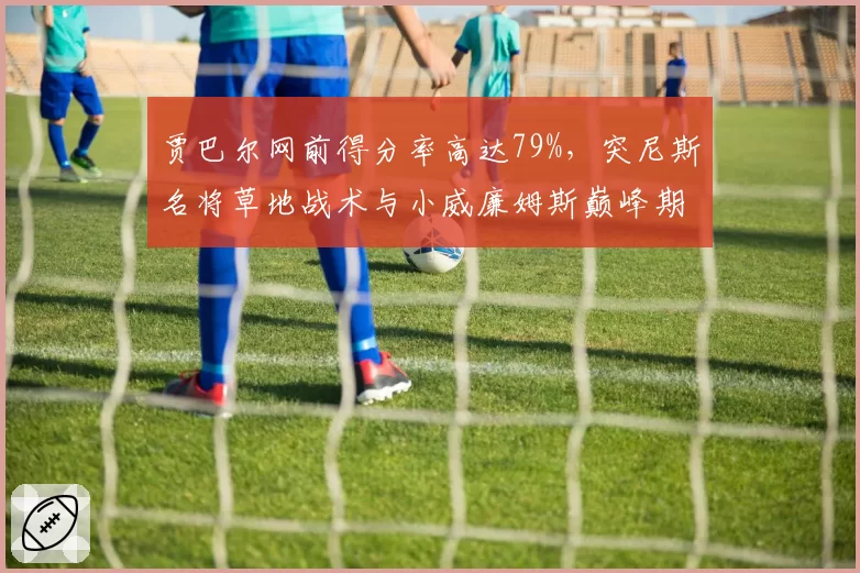 贾巴尔网前得分率高达79%，突尼斯名将草地战术与小威廉姆斯巅峰期惊人相似