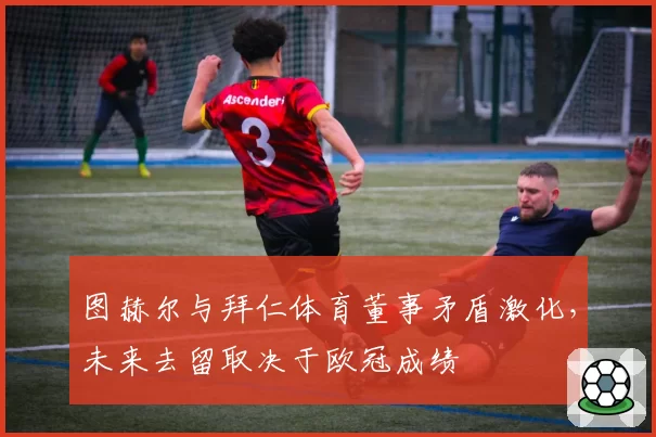 图赫尔与拜仁体育董事矛盾激化,未来去留取决于欧冠成绩