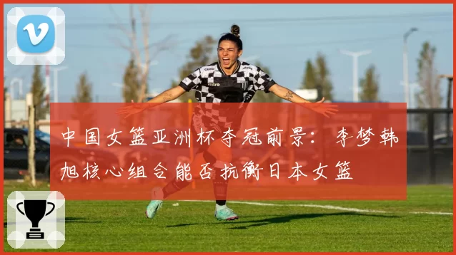 中国女篮亚洲杯夺冠前景:李梦韩旭核心组合能否抗衡日本女篮