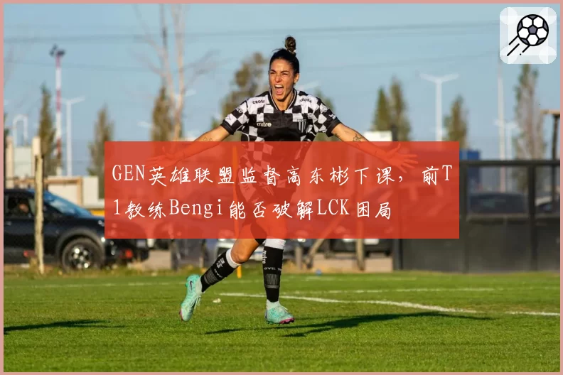GEN英雄联盟监督高东彬下课,前T1教练Bengi能否破解LCK困局