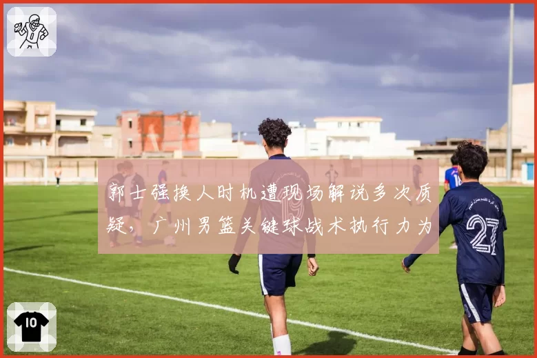 郭士强换人时机遭现场解说多次质疑，广州男篮关键球战术执行力为何最差？